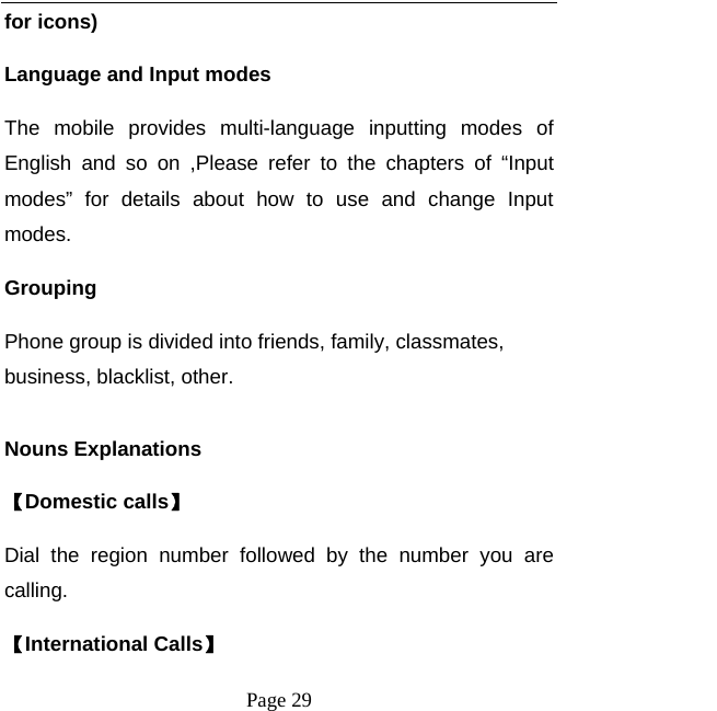   Page 29  for icons) Language and Input modes The mobile provides multi-language inputting modes of English and so on ,Please refer to the chapters of “Input modes” for details about how to use and change Input modes. Grouping Phone group is divided into friends, family, classmates, business, blacklist, other.  Nouns Explanations   【Domestic calls】 Dial the region number followed by the number you are calling. 【International Calls】 