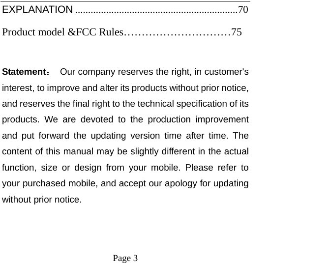    Page 3   EXPLANATION ............................................................... 70 Product model &amp;FCC Rules…………………………75  Statement：  Our company reserves the right, in customer&apos;s interest, to improve and alter its products without prior notice, and reserves the final right to the technical specification of its products. We are devoted to the production improvement and put forward the updating version time after time. The content of this manual may be slightly different in the actual function, size or design from your mobile. Please refer to your purchased mobile, and accept our apology for updating without prior notice. 