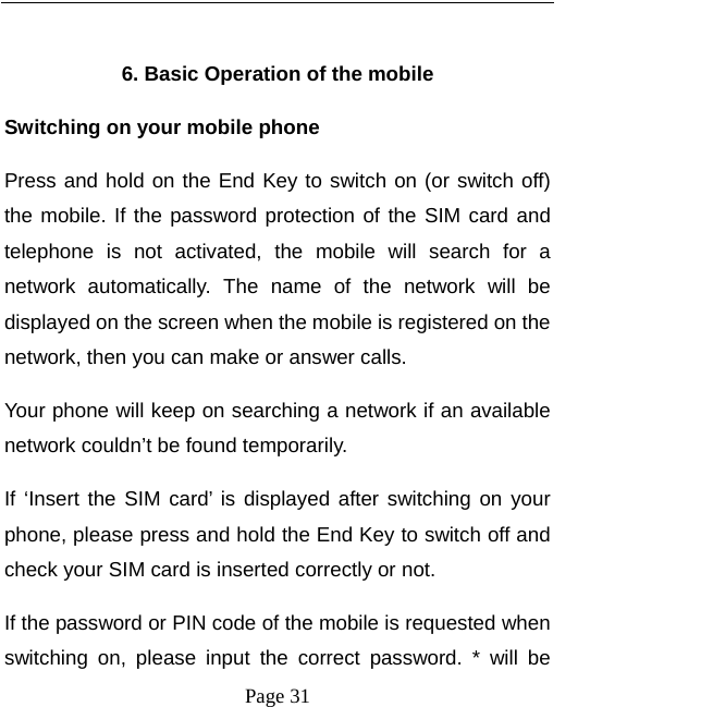   Page 31   6. Basic Operation of the mobile Switching on your mobile phone Press and hold on the End Key to switch on (or switch off) the mobile. If the password protection of the SIM card and telephone is not activated, the mobile will search for a network automatically. The name of the network will be displayed on the screen when the mobile is registered on the network, then you can make or answer calls.   Your phone will keep on searching a network if an available network couldn’t be found temporarily.   If ‘Insert the SIM card’ is displayed after switching on your phone, please press and hold the End Key to switch off and check your SIM card is inserted correctly or not.   If the password or PIN code of the mobile is requested when switching on, please input the correct password. * will be 