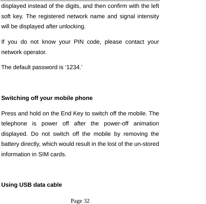   Page 32  displayed instead of the digits, and then confirm with the left soft key. The registered network name and signal intensity will be displayed after unlocking.   If you do not know your PIN code, please contact your network operator. The default password is ‘1234.’    Switching off your mobile phone Press and hold on the End Key to switch off the mobile. The telephone is power off after the power-off animation displayed. Do not switch off the mobile by removing the battery directly, which would result in the lost of the un-stored information in SIM cards.  Using USB data cable 