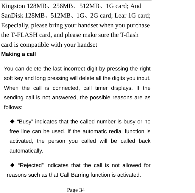   Page 34  Kingston 128MB、256MB、512MB、1G card; And SanDisk 128MB、512MB、1G、2G card; Lear 1G card; Especially, please bring your handset when you purchase the T-FLASH card, and please make sure the T-flash card is compatible with your handset   Making a call You can delete the last incorrect digit by pressing the right soft key and long pressing will delete all the digits you input. When the call is connected, call timer displays. If the sending call is not answered, the possible reasons are as follows:  ◆ “Busy” indicates that the called number is busy or no free line can be used. If the automatic redial function is activated, the person you called will be called back automatically. ◆ “Rejected” indicates that the call is not allowed for reasons such as that Call Barring function is activated.   