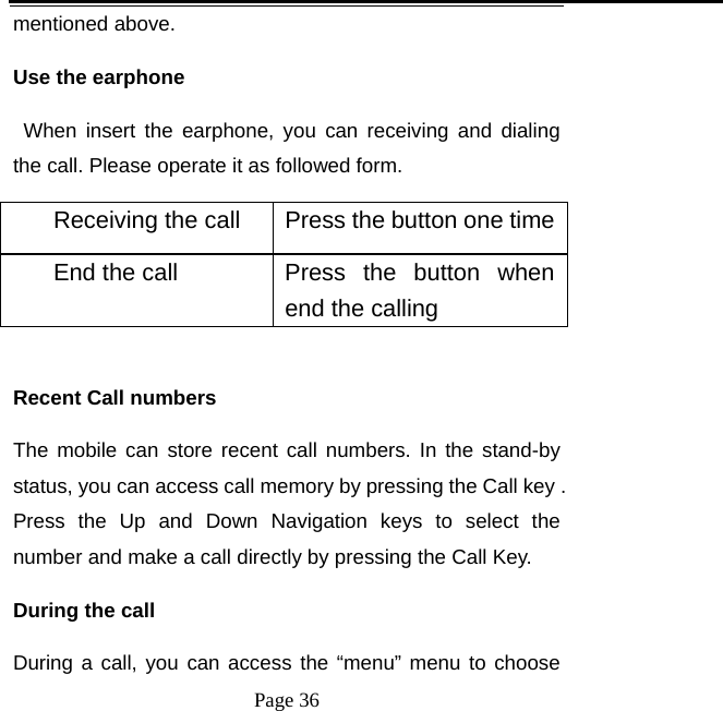   Page 36  mentioned above.   Use the earphone    When insert the earphone, you can receiving and dialing the call. Please operate it as followed form. Receiving the call  Press the button one timeEnd the call  Press  the  button  when end the calling    Recent Call numbers The mobile can store recent call numbers. In the stand-by status, you can access call memory by pressing the Call key . Press the Up and Down Navigation keys to select the number and make a call directly by pressing the Call Key.   During the call   During a call, you can access the “menu” menu to choose 