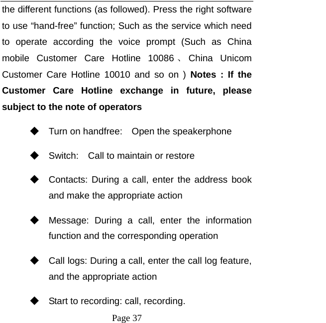   Page 37  the different functions (as followed). Press the right software to use “hand-free” function; Such as the service which need to operate according the voice prompt (Such as China mobile Customer Care Hotline 10086 、China Unicom Customer Care Hotline 10010 and so on ) Notes : If the Customer Care Hotline exchange in future, please subject to the note of operators   ◆ Turn on handfree:    Open the speakerphone ◆ Switch:    Call to maintain or restore ◆ Contacts: During a call, enter the address book and make the appropriate action ◆ Message: During a call, enter the information function and the corresponding operation ◆ Call logs: During a call, enter the call log feature, and the appropriate action ◆ Start to recording: call, recording. 