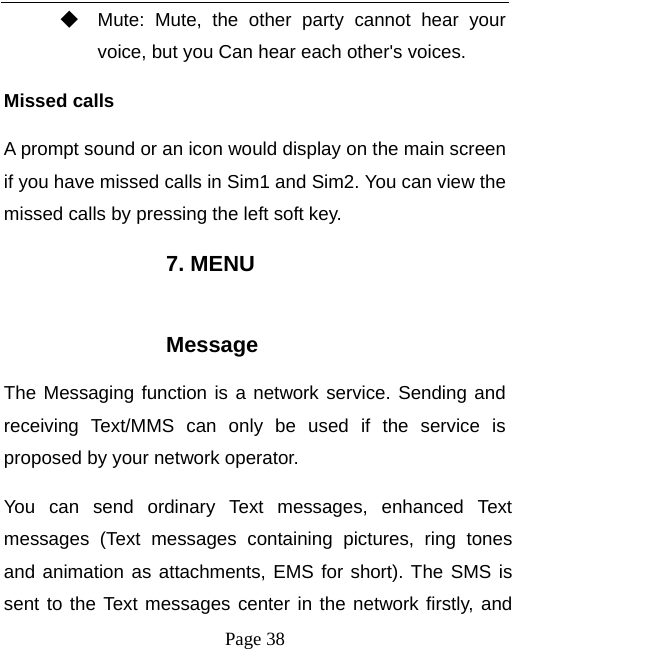   Page 38  ◆ Mute: Mute, the other party cannot hear your voice, but you Can hear each other&apos;s voices. Missed calls   A prompt sound or an icon would display on the main screen if you have missed calls in Sim1 and Sim2. You can view the missed calls by pressing the left soft key. 7. MENU  Message The Messaging function is a network service. Sending and receiving Text/MMS can only be used if the service is proposed by your network operator.   You can send ordinary Text messages, enhanced Text messages (Text messages containing pictures, ring tones and animation as attachments, EMS for short). The SMS is sent to the Text messages center in the network firstly, and 