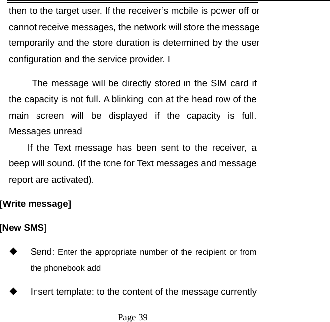   Page 39  then to the target user. If the receiver’s mobile is power off or cannot receive messages, the network will store the message temporarily and the store duration is determined by the user configuration and the service provider. I   The message will be directly stored in the SIM card if the capacity is not full. A blinking icon at the head row of the main screen will be displayed if the capacity is full. Messages unread If the Text message has been sent to the receiver, a beep will sound. (If the tone for Text messages and message report are activated).   [Write message] [New SMS]  Send: Enter the appropriate number of the recipient or from the phonebook add   Insert template: to the content of the message currently 