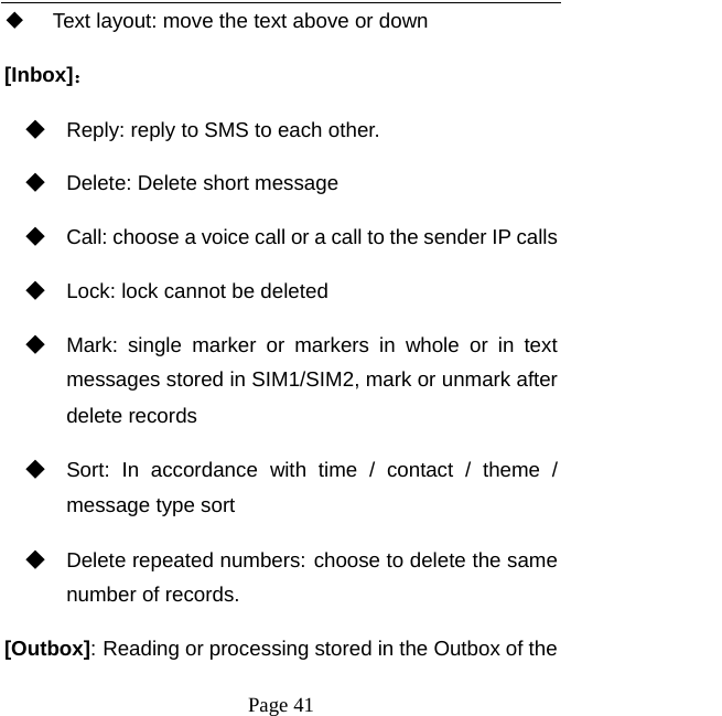   Page 41    Text layout: move the text above or down [Inbox]： ◆ Reply: reply to SMS to each other. ◆ Delete: Delete short message ◆ Call: choose a voice call or a call to the sender IP calls ◆ Lock: lock cannot be deleted ◆ Mark: single marker or markers in whole or in text messages stored in SIM1/SIM2, mark or unmark after delete records ◆ Sort: In accordance with time / contact / theme / message type sort ◆ Delete repeated numbers: choose to delete the same number of records. [Outbox]: Reading or processing stored in the Outbox of the 