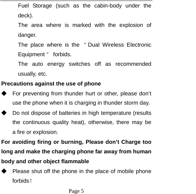   Page 5  Fuel Storage (such as the cabin-body under the deck). The area where is marked with the explosion of danger.  The place where is the ＂Dual Wireless Electronic Equipment＂ forbids. The auto energy switches off as recommended usually, etc. Precautions against the use of phone ◆ For preventing from thunder hurt or other, please don’t use the phone when it is charging in thunder storm day. ◆ Do not dispose of batteries in high temperature (results the continuous quality heat), otherwise, there may be  a fire or explosion. For avoiding firing or burning, Please don’t Charge too long and make the charging phone far away from human body and other object flammable ◆ Please shut off the phone in the place of mobile phone forbids！ 