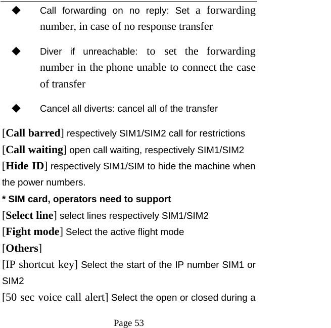   Page 53  ◆ Call forwarding on no reply: Set a forwarding number, in case of no response transfer ◆ Diver if unreachable: to set the forwarding number in the phone unable to connect the case of transfer ◆ Cancel all diverts: cancel all of the transfer [Call barred] respectively SIM1/SIM2 call for restrictions [Call waiting] open call waiting, respectively SIM1/SIM2 [Hide ID] respectively SIM1/SIM to hide the machine when the power numbers.   * SIM card, operators need to support [Select line] select lines respectively SIM1/SIM2 [Fight mode] Select the active flight mode [Others] [IP shortcut key] Select the start of the IP number SIM1 or SIM2 [50 sec voice call alert] Select the open or closed during a 