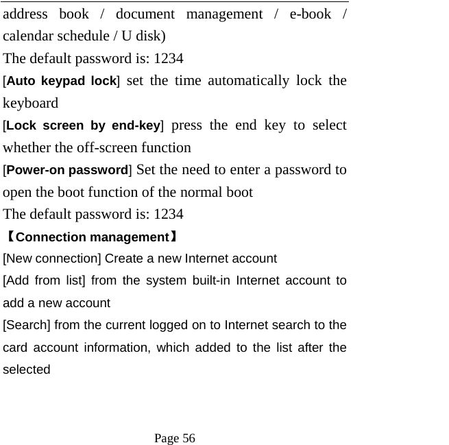   Page 56  address book / document management / e-book / calendar schedule / U disk)   The default password is: 1234   [Auto keypad lock] set the time automatically lock the keyboard   [Lock screen by end-key] press the end key to select whether the off-screen function   [Power-on password] Set the need to enter a password to open the boot function of the normal boot   The default password is: 1234   【Connection management】 [New connection] Create a new Internet account [Add from list] from the system built-in Internet account to add a new account [Search] from the current logged on to Internet search to the card account information, which added to the list after the selected   