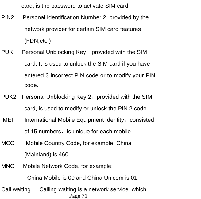  Page 71  card, is the password to activate SIM card.   PIN2      Personal Identification Number 2, provided by the   network provider for certain SIM card features   (FDN,etc.)  PUK   Personal Unblocking Key，provided with the SIM   card. It is used to unlock the SIM card if you have   entered 3 incorrect PIN code or to modify your PIN code. PUK2  Personal Unblocking Key 2，provided with the SIM card, is used to modify or unlock the PIN 2 code.   IMEI    International Mobile Equipment Identity，consisted  of 15 numbers，is unique for each mobile   MCC        Mobile Country Code, for example: China   (Mainland) is 460   MNC      Mobile Network Code, for example:   China Mobile is 00 and China Unicom is 01. Call waiting      Calling waiting is a network service, which   