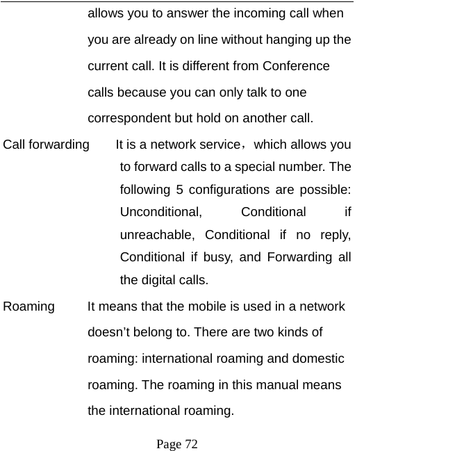   Page 72  allows you to answer the incoming call when   you are already on line without hanging up the   current call. It is different from Conference   calls because you can only talk to one   correspondent but hold on another call.   Call forwarding        It is a network service，which allows you to forward calls to a special number. The following 5 configurations are possible: Unconditional, Conditional if unreachable, Conditional if no reply, Conditional if busy, and Forwarding all the digital calls. Roaming          It means that the mobile is used in a network   doesn’t belong to. There are two kinds of   roaming: international roaming and domestic   roaming. The roaming in this manual means   the international roaming. 