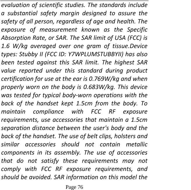   Page 76  evaluationofscientificstudies.Thestandardsincludeasubstantialsafetymargindesignedtoassurethesafetyofallperson,regardlessofageandhealth.TheexposureofmeasurementknownastheSpecificAbsorptionRate,orSAR.TheSARlimitofUSA(FCC)is1.6W/kgaveragedoveronegramoftissue.Devicetypes:StubbyII(FCCID:Y7WPLUMSTUBBYII)hasalsobeentestedagainstthisSARlimit.ThehighestSARvaluereportedunderthisstandardduringproductcertificationforuseattheearis0.769W/kgandwhenproperlywornonthebodyis0.683W/kg.Thisdevicewastestedfortypicalbody‐wornoperationswiththebackofthehandsetkept1.5cmfromthebody.TomaintaincompliancewithFCCRFexposurerequirements,useaccessoriesthatmaintaina1.5cmseparationdistancebetweentheuser&apos;sbodyandthebackofthehandset.Theuseofbeltclips,holstersandsimilaraccessoriesshouldnotcontainmetalliccomponentsinitsassembly.TheuseofaccessoriesthatdonotsatisfytheserequirementsmaynotcomplywithFCCRFexposurerequirements,andshouldbeavoided.SARinformationonthismodelthe