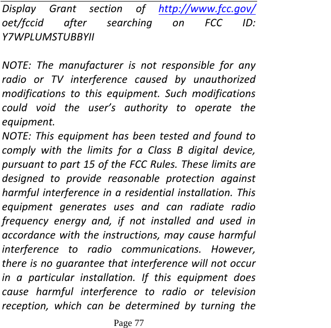   Page 77  DisplayGrantsectionofhttp://www.fcc.gov/oet/fccidaftersearchingonFCCID:Y7WPLUMSTUBBYIINOTE:ThemanufacturerisnotresponsibleforanyradioorTVinterferencecausedbyunauthorizedmodificationstothisequipment.Suchmodificationscouldvoidtheuser’sauthoritytooperatetheequipment.NOTE:ThisequipmenthasbeentestedandfoundtocomplywiththelimitsforaClassBdigitaldevice,pursuanttopart15oftheFCCRules.Theselimitsaredesignedtoprovidereasonableprotectionagainstharmfulinterferenceinaresidentialinstallation.Thisequipmentgeneratesusesandcanradiateradiofrequencyenergyand,ifnotinstalledandusedinaccordancewiththeinstructions,maycauseharmfulinterferencetoradiocommunications.However,thereisnoguaranteethatinterferencewillnotoccurinaparticularinstallation.Ifthisequipmentdoescauseharmfulinterferencetoradioortelevisionreception,whichcanbedeterminedbyturningthe
