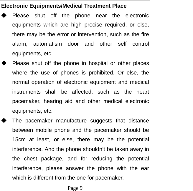   Page 9  Electronic Equipments/Medical Treatment Place ◆ Please shut off the phone near the electronic equipments which are high precise required, or else, there may be the error or intervention, such as the fire alarm, automatism door and other self control equipments, etc,   ◆ Please shut off the phone in hospital or other places where the use of phones is prohibited. Or else, the normal operation of electronic equipment and medical instruments shall be affected, such as the heart pacemaker, hearing aid and other medical electronic equipments, etc.   ◆ The pacemaker manufacture suggests that distance between mobile phone and the pacemaker should be 15cm at least, or else, there may be the potential interference. And the phone shouldn’t be taken away in the chest package, and for reducing the potential interference, please answer the phone with the ear which is different from the one for pacemaker.   