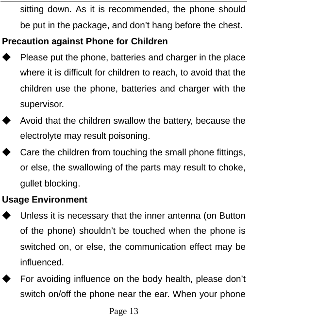   Page 13  sitting down. As it is recommended, the phone should be put in the package, and don’t hang before the chest. Precaution against Phone for Children ◆ Please put the phone, batteries and charger in the place where it is difficult for children to reach, to avoid that the children use the phone, batteries and charger with the supervisor. ◆ Avoid that the children swallow the battery, because the electrolyte may result poisoning. ◆ Care the children from touching the small phone fittings, or else, the swallowing of the parts may result to choke, gullet blocking. Usage Environment ◆ Unless it is necessary that the inner antenna (on Button of the phone) shouldn’t be touched when the phone is switched on, or else, the communication effect may be influenced.   ◆ For avoiding influence on the body health, please don’t switch on/off the phone near the ear. When your phone 