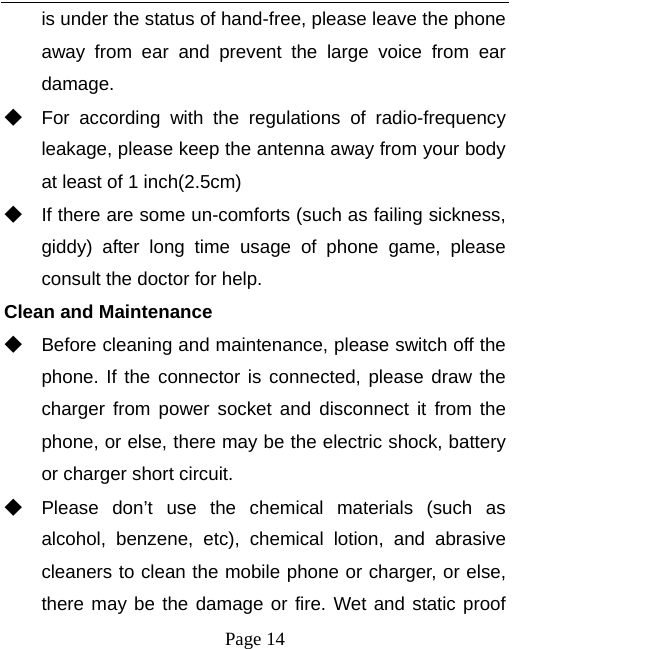   Page 14  is under the status of hand-free, please leave the phone away from ear and prevent the large voice from ear damage.  ◆ For according with the regulations of radio-frequency leakage, please keep the antenna away from your body at least of 1 inch(2.5cm)     ◆ If there are some un-comforts (such as failing sickness, giddy) after long time usage of phone game, please consult the doctor for help. Clean and Maintenance ◆ Before cleaning and maintenance, please switch off the phone. If the connector is connected, please draw the charger from power socket and disconnect it from the phone, or else, there may be the electric shock, battery or charger short circuit.   ◆ Please don’t use the chemical materials (such as alcohol, benzene, etc), chemical lotion, and abrasive cleaners to clean the mobile phone or charger, or else, there may be the damage or fire. Wet and static proof 