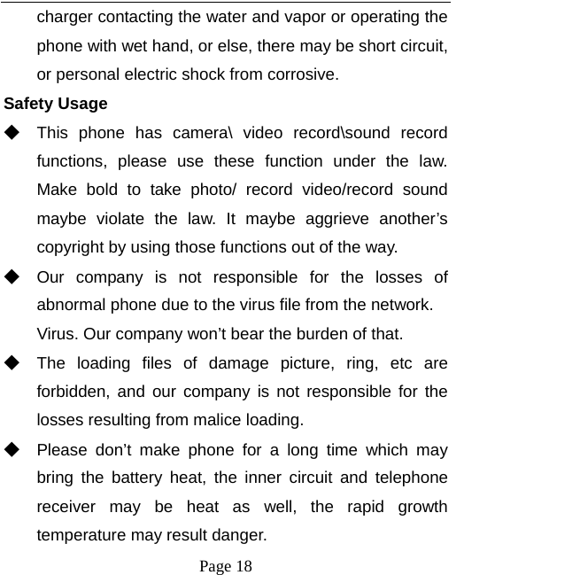   Page 18  charger contacting the water and vapor or operating the phone with wet hand, or else, there may be short circuit, or personal electric shock from corrosive. Safety Usage   ◆ This phone has camera\ video record\sound record functions, please use these function under the law. Make bold to take photo/ record video/record sound maybe violate the law. It maybe aggrieve another’s copyright by using those functions out of the way. ◆ Our company is not responsible for the losses of abnormal phone due to the virus file from the network. Virus. Our company won’t bear the burden of that. ◆ The loading files of damage picture, ring, etc are forbidden, and our company is not responsible for the losses resulting from malice loading. ◆ Please don’t make phone for a long time which may bring the battery heat, the inner circuit and telephone receiver may be heat as well, the rapid growth temperature may result danger. 