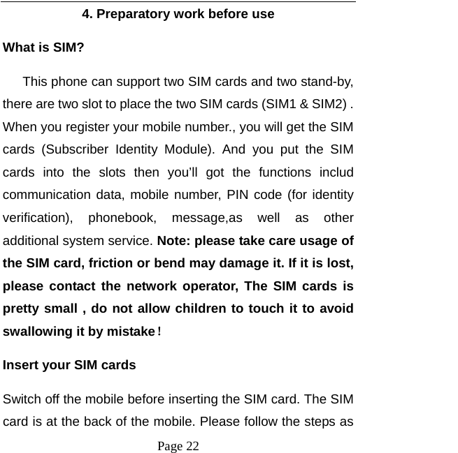   Page 22  4. Preparatory work before use What is SIM?    This phone can support two SIM cards and two stand-by, there are two slot to place the two SIM cards (SIM1 &amp; SIM2) . When you register your mobile number., you will get the SIM cards (Subscriber Identity Module). And you put the SIM cards into the slots then you’ll got the functions includ communication data, mobile number, PIN code (for identity verification), phonebook, message,as well as other additional system service. Note: please take care usage of the SIM card, friction or bend may damage it. If it is lost, please contact the network operator, The SIM cards is pretty small , do not allow children to touch it to avoid swallowing it by mistake！ Insert your SIM cards   Switch off the mobile before inserting the SIM card. The SIM card is at the back of the mobile. Please follow the steps as 