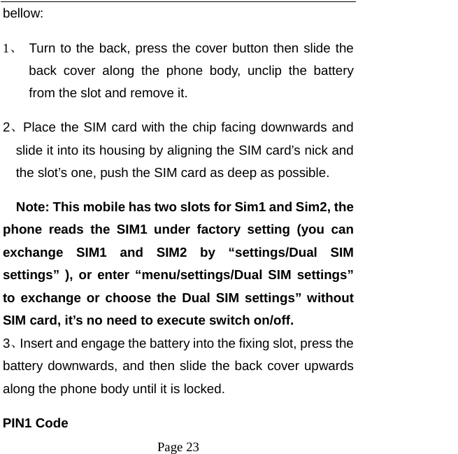   Page 23  bellow:  1、 Turn to the back, press the cover button then slide the back cover along the phone body, unclip the battery from the slot and remove it.   2、Place the SIM card with the chip facing downwards and slide it into its housing by aligning the SIM card’s nick and the slot’s one, push the SIM card as deep as possible.       Note: This mobile has two slots for Sim1 and Sim2, the phone reads the SIM1 under factory setting (you can exchange SIM1 and SIM2 by “settings/Dual SIM settings” ), or enter “menu/settings/Dual SIM settings” to exchange or choose the Dual SIM settings” without SIM card, it’s no need to execute switch on/off. 3、Insert and engage the battery into the fixing slot, press the battery downwards, and then slide the back cover upwards along the phone body until it is locked.   PIN1 Code 