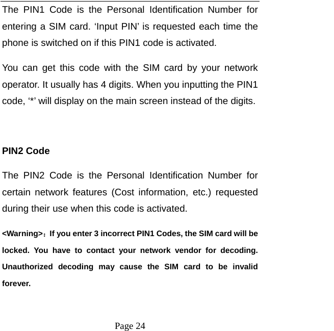   Page 24  The PIN1 Code is the Personal Identification Number for entering a SIM card. ‘Input PIN’ is requested each time the phone is switched on if this PIN1 code is activated.   You can get this code with the SIM card by your network operator. It usually has 4 digits. When you inputting the PIN1 code, ‘*’ will display on the main screen instead of the digits.  PIN2 Code The PIN2 Code is the Personal Identification Number for certain network features (Cost information, etc.) requested during their use when this code is activated.   &lt;Warning&gt;：If you enter 3 incorrect PIN1 Codes, the SIM card will be locked. You have to contact your network vendor for decoding. Unauthorized decoding may cause the SIM card to be invalid forever.  