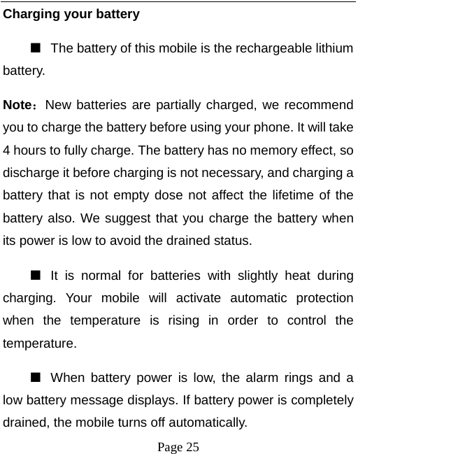   Page 25  Charging your battery   ■  The battery of this mobile is the rechargeable lithium battery.  Note：New batteries are partially charged, we recommend you to charge the battery before using your phone. It will take 4 hours to fully charge. The battery has no memory effect, so discharge it before charging is not necessary, and charging a battery that is not empty dose not affect the lifetime of the battery also. We suggest that you charge the battery when its power is low to avoid the drained status.   ■  It is normal for batteries with slightly heat during charging. Your mobile will activate automatic protection when the temperature is rising in order to control the temperature.  ■  When battery power is low, the alarm rings and a low battery message displays. If battery power is completely drained, the mobile turns off automatically.   