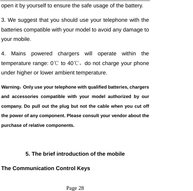   Page 28  open it by yourself to ensure the safe usage of the battery.   3. We suggest that you should use your telephone with the batteries compatible with your model to avoid any damage to your mobile.   4. Mains powered chargers will operate within the temperature range: 0℃ to 40℃，do not charge your phone under higher or lower ambient temperature. Warning：Only use your telephone with qualified batteries, chargers and accessories compatible with your model authorized by our company. Do pull out the plug but not the cable when you cut off the power of any component. Please consult your vendor about the purchase of relative components.    5. The brief introduction of the mobile The Communication Control Keys   