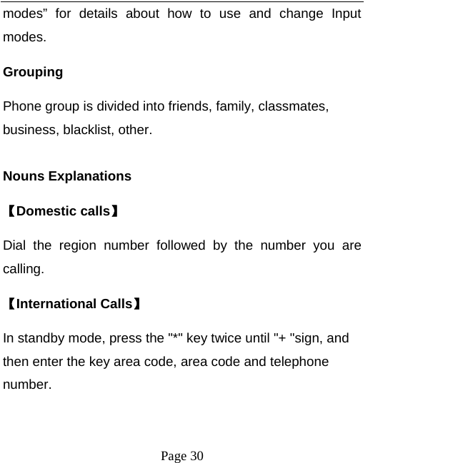   Page 30  modes” for details about how to use and change Input modes. Grouping Phone group is divided into friends, family, classmates, business, blacklist, other.  Nouns Explanations   【Domestic calls】 Dial the region number followed by the number you are calling. 【International Calls】 In standby mode, press the &quot;*&quot; key twice until &quot;+ &quot;sign, and then enter the key area code, area code and telephone number.  