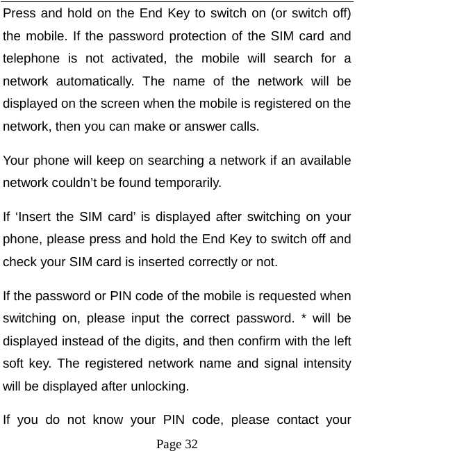   Page 32  Press and hold on the End Key to switch on (or switch off) the mobile. If the password protection of the SIM card and telephone is not activated, the mobile will search for a network automatically. The name of the network will be displayed on the screen when the mobile is registered on the network, then you can make or answer calls.   Your phone will keep on searching a network if an available network couldn’t be found temporarily.   If ‘Insert the SIM card’ is displayed after switching on your phone, please press and hold the End Key to switch off and check your SIM card is inserted correctly or not.   If the password or PIN code of the mobile is requested when switching on, please input the correct password. * will be displayed instead of the digits, and then confirm with the left soft key. The registered network name and signal intensity will be displayed after unlocking.   If you do not know your PIN code, please contact your 