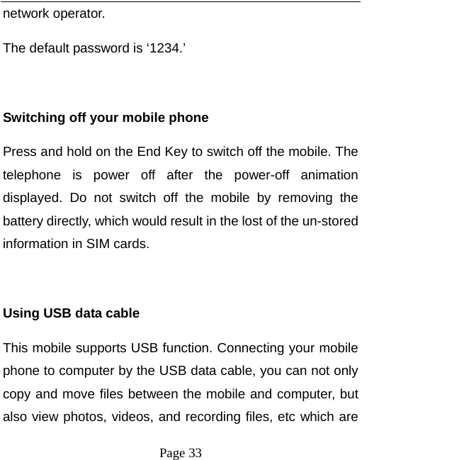   Page 33  network operator. The default password is ‘1234.’    Switching off your mobile phone Press and hold on the End Key to switch off the mobile. The telephone is power off after the power-off animation displayed. Do not switch off the mobile by removing the battery directly, which would result in the lost of the un-stored information in SIM cards.  Using USB data cable This mobile supports USB function. Connecting your mobile phone to computer by the USB data cable, you can not only copy and move files between the mobile and computer, but also view photos, videos, and recording files, etc which are 