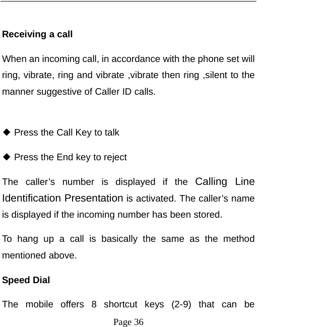   Page 36   Receiving a call When an incoming call, in accordance with the phone set will ring, vibrate, ring and vibrate ,vibrate then ring ,silent to the manner suggestive of Caller ID calls.  ◆ Press the Call Key to talk   ◆ Press the End key to reject The caller’s number is displayed if the Calling Line Identification Presentation is activated. The caller’s name is displayed if the incoming number has been stored.   To hang up a call is basically the same as the method mentioned above.   Speed Dial The mobile offers 8 shortcut keys (2-9) that can be 