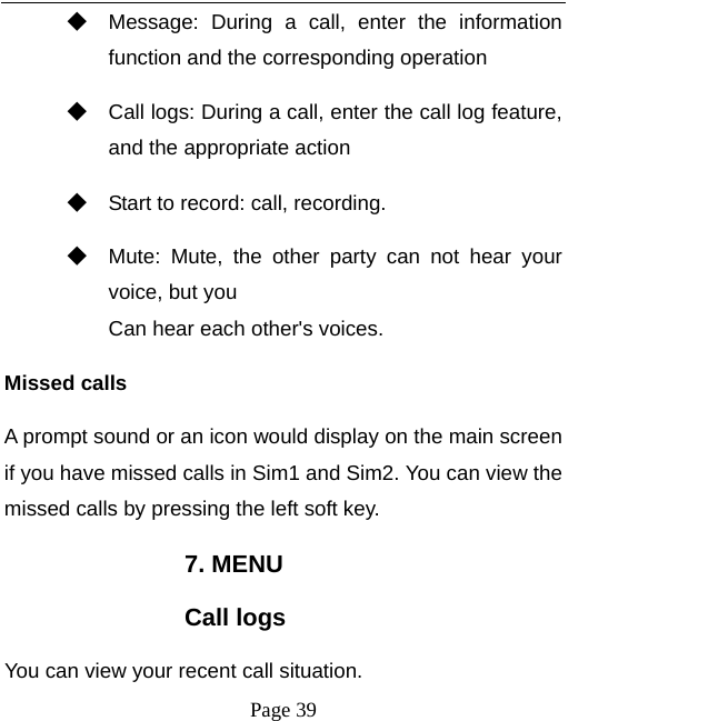   Page 39  ◆ Message: During a call, enter the information function and the corresponding operation ◆ Call logs: During a call, enter the call log feature, and the appropriate action ◆ Start to record: call, recording. ◆ Mute: Mute, the other party can not hear your voice, but you Can hear each other&apos;s voices. Missed calls   A prompt sound or an icon would display on the main screen if you have missed calls in Sim1 and Sim2. You can view the missed calls by pressing the left soft key. 7. MENU Call logs You can view your recent call situation.   