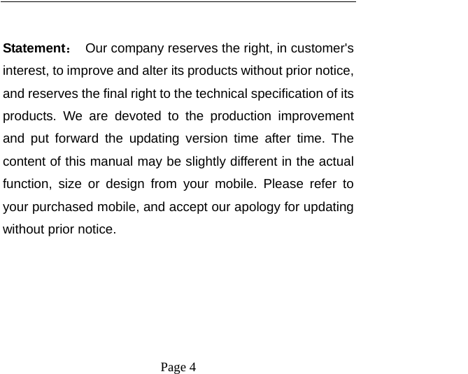    Page 4    Statement：  Our company reserves the right, in customer&apos;s interest, to improve and alter its products without prior notice, and reserves the final right to the technical specification of its products. We are devoted to the production improvement and put forward the updating version time after time. The content of this manual may be slightly different in the actual function, size or design from your mobile. Please refer to your purchased mobile, and accept our apology for updating without prior notice. 