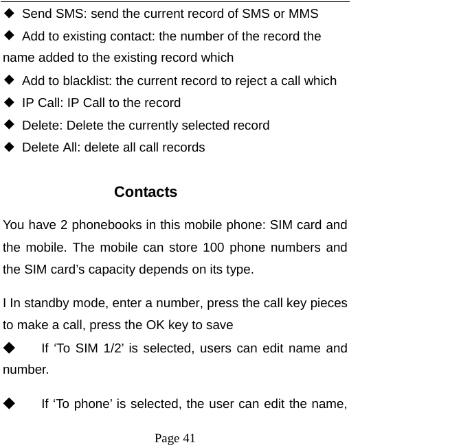   Page 41  ◆  Send SMS: send the current record of SMS or MMS ◆  Add to existing contact: the number of the record the name added to the existing record which ◆  Add to blacklist: the current record to reject a call which ◆  IP Call: IP Call to the record ◆  Delete: Delete the currently selected record ◆  Delete All: delete all call records  Contacts You have 2 phonebooks in this mobile phone: SIM card and the mobile. The mobile can store 100 phone numbers and the SIM card’s capacity depends on its type.   I In standby mode, enter a number, press the call key pieces to make a call, press the OK key to save ◆ If ‘To SIM 1/2’ is selected, users can edit name and number. ◆ If ‘To phone’ is selected, the user can edit the name, 