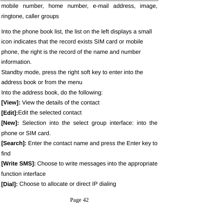   Page 42  mobile number, home number, e-mail address, image, ringtone, caller groups Into the phone book list, the list on the left displays a small icon indicates that the record exists SIM card or mobile phone, the right is the record of the name and number information. Standby mode, press the right soft key to enter into the address book or from the menu Into the address book, do the following: [View]: View the details of the contact [Edit]:Edit the selected contact [New]: Selection into the select group interface: into the phone or SIM card. [Search]: Enter the contact name and press the Enter key to find [Write SMS]: Choose to write messages into the appropriate function interface [Dial]: Choose to allocate or direct IP dialing 