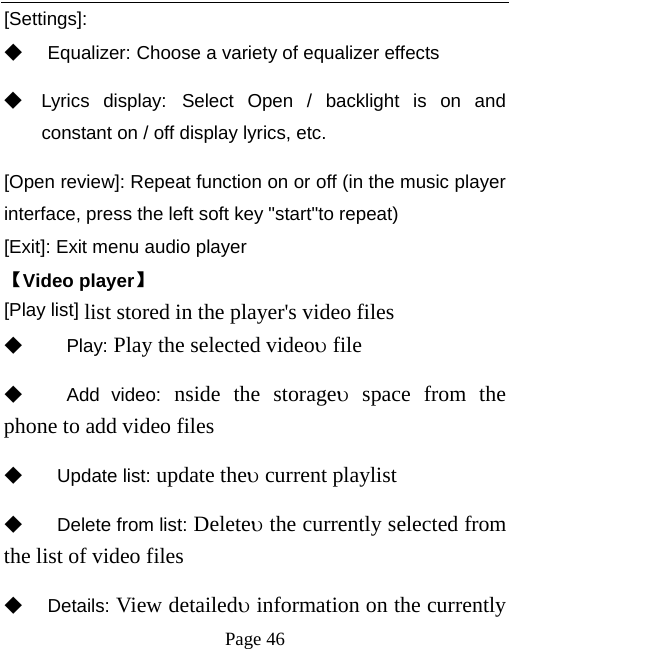   Page 46  [Settings]: ◆ Equalizer: Choose a variety of equalizer effects ◆ Lyrics display: Select Open / backlight is on and constant on / off display lyrics, etc. [Open review]: Repeat function on or off (in the music player interface, press the left soft key &quot;start&quot;to repeat) [Exit]: Exit menu audio player 【Video player】 [Play list] list stored in the player&apos;s video files ◆   Play: Play the selected videoυ file ◆   Add video: nside the storageυ space from the phone to add video files   ◆  Update list: update theυ current playlist ◆   Delete from list: Deleteυ the currently selected from the list of video files   ◆ Details: View detailedυ information on the currently 