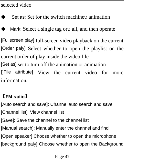   Page 47  selected video   ◆ Set as: Set for the switch machineυ animation ◆ Mark: Select a single tag orυ all, and then operate [Fullscreen play] full-screen video playback on the current [Order paly] Select whether to open the playlist on the current order of play inside the video file   [Set as] set to turn off the animation or animation   []File attribute] View the current video for more information.    【FM radio】 [Auto search and save]: Channel auto search and save [Channel list]: View channel list [Save]: Save the channel to the channel list [Manual search]: Manually enter the channel and find [Open speaker] Choose whether to open the microphone [background paly] Choose whether to open the Background 