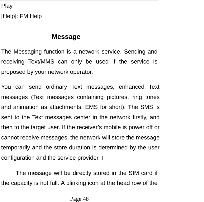   Page 48  Play [Help]: FM Help  Message The Messaging function is a network service. Sending and receiving Text/MMS can only be used if the service is proposed by your network operator.   You can send ordinary Text messages, enhanced Text messages (Text messages containing pictures, ring tones and animation as attachments, EMS for short). The SMS is sent to the Text messages center in the network firstly, and then to the target user. If the receiver’s mobile is power off or cannot receive messages, the network will store the message temporarily and the store duration is determined by the user configuration and the service provider. I   The message will be directly stored in the SIM card if the capacity is not full. A blinking icon at the head row of the 