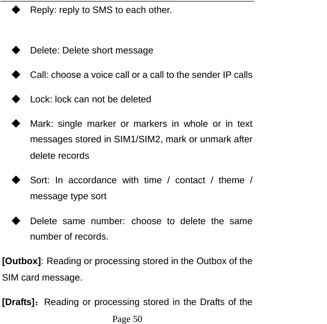   Page 50  ◆ Reply: reply to SMS to each other.  ◆ Delete: Delete short message ◆ Call: choose a voice call or a call to the sender IP calls ◆ Lock: lock can not be deleted ◆ Mark: single marker or markers in whole or in text messages stored in SIM1/SIM2, mark or unmark after delete records ◆ Sort: In accordance with time / contact / theme / message type sort ◆ Delete same number: choose to delete the same number of records. [Outbox]: Reading or processing stored in the Outbox of the SIM card message.   [Drafts]：Reading or processing stored in the Drafts of the 