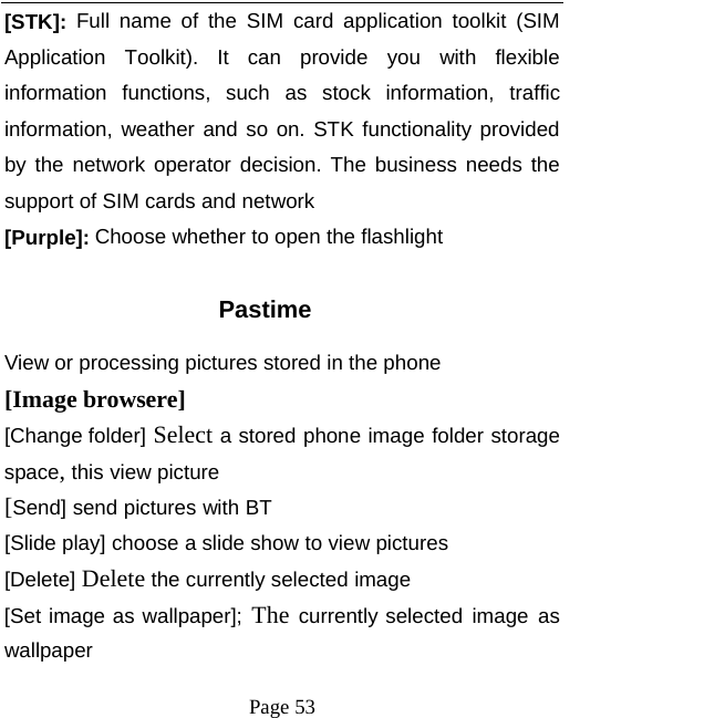   Page 53  [STK]: Full name of the SIM card application toolkit (SIM Application Toolkit). It can provide you with flexible information functions, such as stock information, traffic information, weather and so on. STK functionality provided by the network operator decision. The business needs the support of SIM cards and network [Purple]: Choose whether to open the flashlight  Pastime View or processing pictures stored in the phone [Image browsere] [Change folder] Select a stored phone image folder storage space, this view picture [Send] send pictures with BT [Slide play] choose a slide show to view pictures [Delete] Delete the currently selected image [Set image as wallpaper]; The currently selected image as wallpaper 