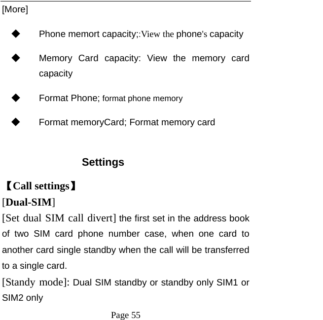   Page 55  [More] ◆ Phone memort capacity;:View the phone&apos;s capacity ◆ Memory Card capacity: View the memory card capacity ◆ Format Phone; format phone memory ◆ Format memoryCard; Format memory card  Settings 【Call settings】 [Dual-SIM] [Set dual SIM call divert] the first set in the address book of two SIM card phone number case, when one card to another card single standby when the call will be transferred to a single card. [Standy mode]: Dual SIM standby or standby only SIM1 or SIM2 only 