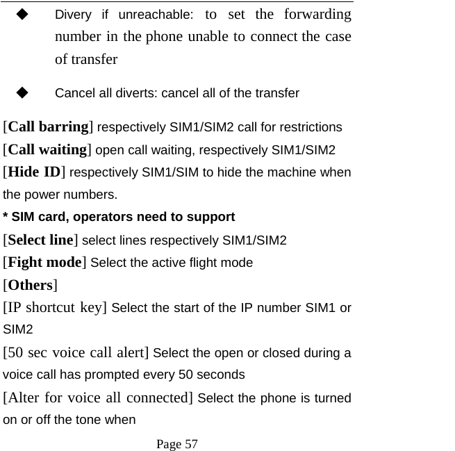   Page 57  ◆ Divery if unreachable: to set the forwarding number in the phone unable to connect the case of transfer ◆ Cancel all diverts: cancel all of the transfer [Call barring] respectively SIM1/SIM2 call for restrictions [Call waiting] open call waiting, respectively SIM1/SIM2 [Hide ID] respectively SIM1/SIM to hide the machine when the power numbers.   * SIM card, operators need to support [Select line] select lines respectively SIM1/SIM2 [Fight mode] Select the active flight mode [Others] [IP shortcut key] Select the start of the IP number SIM1 or SIM2 [50 sec voice call alert] Select the open or closed during a voice call has prompted every 50 seconds [Alter for voice all connected] Select the phone is turned on or off the tone when 