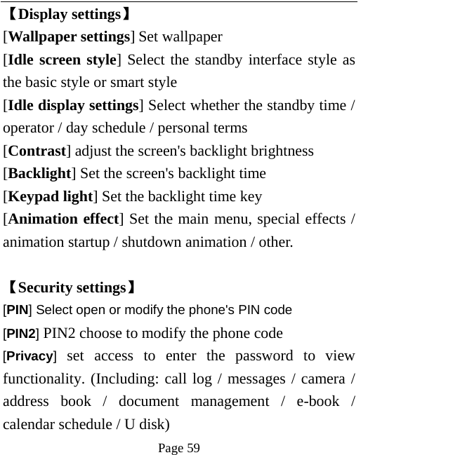   Page 59  【Display settings】 [Wallpaper settings] Set wallpaper [Idle screen style] Select the standby interface style as the basic style or smart style [Idle display settings] Select whether the standby time / operator / day schedule / personal terms [Contrast] adjust the screen&apos;s backlight brightness [Backlight] Set the screen&apos;s backlight time [Keypad light] Set the backlight time key [Animation effect] Set the main menu, special effects / animation startup / shutdown animation / other.  【Security settings】 [PIN] Select open or modify the phone&apos;s PIN code [PIN2] PIN2 choose to modify the phone code [Privacy] set access to enter the password to view functionality. (Including: call log / messages / camera / address book / document management / e-book / calendar schedule / U disk)   