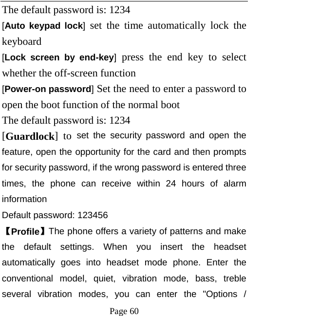   Page 60  The default password is: 1234   [Auto keypad lock] set the time automatically lock the keyboard   [Lock screen by end-key] press the end key to select whether the off-screen function   [Power-on password] Set the need to enter a password to open the boot function of the normal boot   The default password is: 1234   [Guardlock] to set the security password and open the feature, open the opportunity for the card and then prompts for security password, if the wrong password is entered three times, the phone can receive within 24 hours of alarm information  Default password: 123456   【Profile】The phone offers a variety of patterns and make the default settings. When you insert the headset automatically goes into headset mode phone. Enter the conventional model, quiet, vibration mode, bass, treble several vibration modes, you can enter the &quot;Options / 