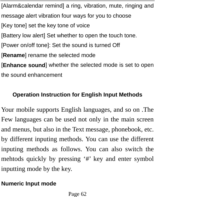   Page 62  [Alarm&amp;calendar remind] a ring, vibration, mute, ringing and message alert vibration four ways for you to choose [Key tone] set the key tone of voice [Battery low alert] Set whether to open the touch tone. [Power on/off tone]: Set the sound is turned Off [Rename] rename the selected mode [Enhance sound] whether the selected mode is set to open the sound enhancement  Operation Instruction for English Input Methods Your mobile supports English languages, and so on .The Few languages can be used not only in the main screen and menus, but also in the Text message, phonebook, etc. by different inputing methods. You can use the different inputing methods as follows. You can also switch the mehtods quickly by pressing ‘#’ key and enter symbol inputting mode by the key.   Numeric Input mode 