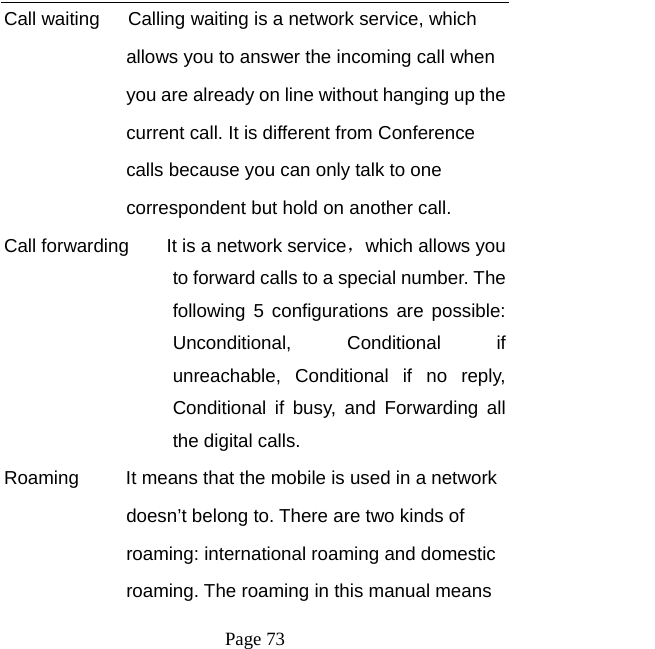   Page 73  Call waiting      Calling waiting is a network service, which   allows you to answer the incoming call when   you are already on line without hanging up the   current call. It is different from Conference   calls because you can only talk to one   correspondent but hold on another call.   Call forwarding        It is a network service，which allows you to forward calls to a special number. The following 5 configurations are possible: Unconditional, Conditional if unreachable, Conditional if no reply, Conditional if busy, and Forwarding all the digital calls. Roaming          It means that the mobile is used in a network   doesn’t belong to. There are two kinds of   roaming: international roaming and domestic   roaming. The roaming in this manual means   