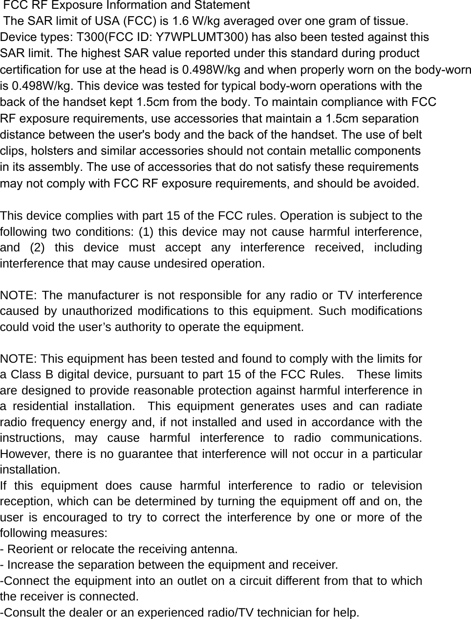  FCC RF Exposure Information and Statement  The SAR limit of USA (FCC) is 1.6 W/kg averaged over one gram of tissue. Device types: T300(FCC ID: Y7WPLUMT300) has also been tested against this SAR limit. The highest SAR value reported under this standard during product certification for use at the head is 0.498W/kg and when properly worn on the body-wornis 0.498W/kg. This device was tested for typical body-worn operations with the back of the handset kept 1.5cm from the body. To maintain compliance with FCC RF exposure requirements, use accessories that maintain a 1.5cm separation distance between the user&apos;s body and the back of the handset. The use of belt clips, holsters and similar accessories should not contain metallic components in its assembly. The use of accessories that do not satisfy these requirements may not comply with FCC RF exposure requirements, and should be avoided.  This device complies with part 15 of the FCC rules. Operation is subject to the following two conditions: (1) this device may not cause harmful interference, and (2) this device must accept any interference received, including interference that may cause undesired operation.  NOTE: The manufacturer is not responsible for any radio or TV interference caused by unauthorized modifications to this equipment. Such modifications could void the user’s authority to operate the equipment.  NOTE: This equipment has been tested and found to comply with the limits for a Class B digital device, pursuant to part 15 of the FCC Rules.    These limits are designed to provide reasonable protection against harmful interference in a residential installation.  This equipment generates uses and can radiate radio frequency energy and, if not installed and used in accordance with the instructions, may cause harmful interference to radio communications.  However, there is no guarantee that interference will not occur in a particular installation.   If this equipment does cause harmful interference to radio or television reception, which can be determined by turning the equipment off and on, the user is encouraged to try to correct the interference by one or more of the following measures:   - Reorient or relocate the receiving antenna.   - Increase the separation between the equipment and receiver.   -Connect the equipment into an outlet on a circuit different from that to which the receiver is connected.   -Consult the dealer or an experienced radio/TV technician for help. 