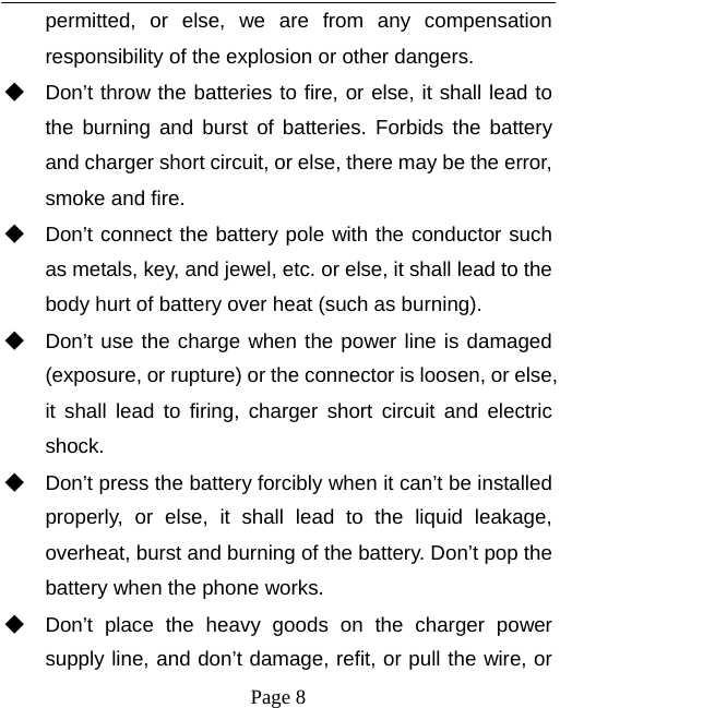   Page 8  permitted, or else, we are from any compensation responsibility of the explosion or other dangers. ◆ Don’t throw the batteries to fire, or else, it shall lead to the burning and burst of batteries. Forbids the battery and charger short circuit, or else, there may be the error, smoke and fire. ◆ Don’t connect the battery pole with the conductor such as metals, key, and jewel, etc. or else, it shall lead to the body hurt of battery over heat (such as burning). ◆ Don’t use the charge when the power line is damaged (exposure, or rupture) or the connector is loosen, or else, it shall lead to firing, charger short circuit and electric shock. ◆ Don’t press the battery forcibly when it can’t be installed properly, or else, it shall lead to the liquid leakage, overheat, burst and burning of the battery. Don’t pop the battery when the phone works. ◆ Don’t place the heavy goods on the charger power supply line, and don’t damage, refit, or pull the wire, or 