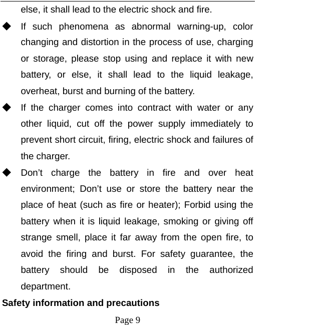   Page 9  else, it shall lead to the electric shock and fire. ◆ If such phenomena as abnormal warning-up, color changing and distortion in the process of use, charging or storage, please stop using and replace it with new battery, or else, it shall lead to the liquid leakage, overheat, burst and burning of the battery. ◆ If the charger comes into contract with water or any other liquid, cut off the power supply immediately to prevent short circuit, firing, electric shock and failures of the charger. ◆ Don’t charge the battery in fire and over heat environment; Don’t use or store the battery near the place of heat (such as fire or heater); Forbid using the battery when it is liquid leakage, smoking or giving off strange smell, place it far away from the open fire, to avoid the firing and burst. For safety guarantee, the battery should be disposed in the authorized department. Safety information and precautions 