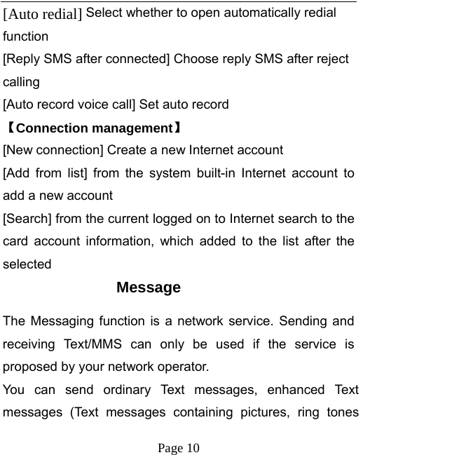   Page 10  [Auto redial] Select whether to open automatically redial function [Reply SMS after connected] Choose reply SMS after reject calling [Auto record voice call] Set auto record   【Connection management】 [New connection] Create a new Internet account [Add from list] from the system built-in Internet account to add a new account [Search] from the current logged on to Internet search to the card account information, which added to the list after the selected Message The Messaging function is a network service. Sending and receiving Text/MMS can only be used if the service is proposed by your network operator.   You can send ordinary Text messages, enhanced Text messages (Text messages containing pictures, ring tones 