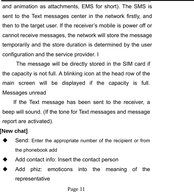   Page 11  and animation as attachments, EMS for short). The SMS is sent to the Text messages center in the network firstly, and then to the target user. If the receiver’s mobile is power off or cannot receive messages, the network will store the message temporarily and the store duration is determined by the user configuration and the service provider. I   The message will be directly stored in the SIM card if the capacity is not full. A blinking icon at the head row of the main screen will be displayed if the capacity is full. Messages unread If the Text message has been sent to the receiver, a beep will sound. (If the tone for Text messages and message report are activated).    [New chat]  Send: Enter the appropriate number of the recipient or from the phonebook add   Add contact info: Insert the contact person   Add phiz: emoticons into the meaning of the representative 